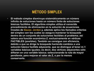 MÉTODO SIMPLEX
• El método simplex disminuye sistemáticamente un número
infinito de soluciones hasta un número finito de soluciones
básicas factibles. El algoritmo simplex utiliza el conocido
procedimiento de eliminación en la solución de ecuaciones
lineales de Gauss- Jordan y, además aplica los llamados criterios
del simplex con los cuales se asegura mantener la búsqueda
dentro de un conjunto de soluciones factibles al problema; así
valora una función económica Z, exclusivamente en vértices
FACTIBLES (posibles). También se consigue con eficiencia,
debido a que se dirige la búsqueda haciendo cambios a una
solución básica factible adyacente, que se distingue al tener m-1
variables básicas iguales; es decir, dos vértices adyacentes sólo
difieren en una variable básica; seleccionando la ruta de mayor
pendiente, para mejorar el valor de Z, o por lo menos
conservarlo.
 