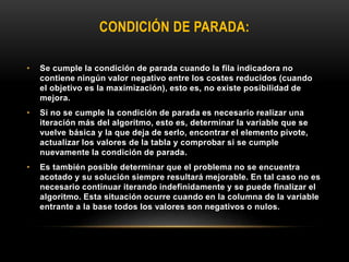 CONDICIÓN DE PARADA:
• Se cumple la condición de parada cuando la fila indicadora no
contiene ningún valor negativo entre los costes reducidos (cuando
el objetivo es la maximización), esto es, no existe posibilidad de
mejora.
• Si no se cumple la condición de parada es necesario realizar una
iteración más del algoritmo, esto es, determinar la variable que se
vuelve básica y la que deja de serlo, encontrar el elemento pivote,
actualizar los valores de la tabla y comprobar si se cumple
nuevamente la condición de parada.
• Es también posible determinar que el problema no se encuentra
acotado y su solución siempre resultará mejorable. En tal caso no es
necesario continuar iterando indefinidamente y se puede finalizar el
algoritmo. Esta situación ocurre cuando en la columna de la variable
entrante a la base todos los valores son negativos o nulos.
 