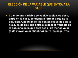ELECCIÓN DE LA VARIABLE QUE ENTRA A LA
BASE:
• Cuando una variable se vuelve básica, es decir,
entra en la base, comienza a formar parte de la
solución. Observando los costes reducidos en la
fila Z, se decide que entra a la base la variable de
la columna en la que éste sea el de menor valor
(o de mayor valor absoluto) entre los negativos.
 