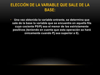 ELECCIÓN DE LA VARIABLE QUE SALE DE LA
BASE:
• Una vez obtenida la variable entrante, se determina que
sale de la base la variable que se encuentre en aquella fila
cuyo cociente P0/Pj sea el menor de los estrictamente
positivos (teniendo en cuenta que esta operación se hará
únicamente cuando Pj sea superior a 0).
 