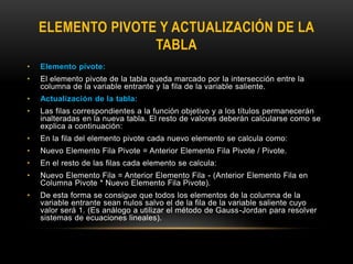 ELEMENTO PIVOTE Y ACTUALIZACIÓN DE LA
TABLA
• Elemento pivote:
• El elemento pivote de la tabla queda marcado por la intersección entre la
columna de la variable entrante y la fila de la variable saliente.
• Actualización de la tabla:
• Las filas correspondientes a la función objetivo y a los títulos permanecerán
inalteradas en la nueva tabla. El resto de valores deberán calcularse como se
explica a continuación:
• En la fila del elemento pivote cada nuevo elemento se calcula como:
• Nuevo Elemento Fila Pivote = Anterior Elemento Fila Pivote / Pivote.
• En el resto de las filas cada elemento se calcula:
• Nuevo Elemento Fila = Anterior Elemento Fila - (Anterior Elemento Fila en
Columna Pivote * Nuevo Elemento Fila Pivote).
• De esta forma se consigue que todos los elementos de la columna de la
variable entrante sean nulos salvo el de la fila de la variable saliente cuyo
valor será 1. (Es análogo a utilizar el método de Gauss-Jordan para resolver
sistemas de ecuaciones lineales).
 