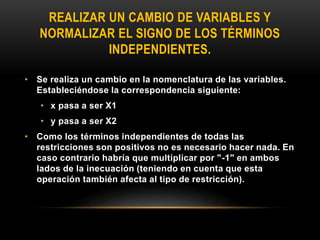 REALIZAR UN CAMBIO DE VARIABLES Y
NORMALIZAR EL SIGNO DE LOS TÉRMINOS
INDEPENDIENTES.
• Se realiza un cambio en la nomenclatura de las variables.
Estableciéndose la correspondencia siguiente:
• x pasa a ser X1
• y pasa a ser X2
• Como los términos independientes de todas las
restricciones son positivos no es necesario hacer nada. En
caso contrario habría que multiplicar por "-1" en ambos
lados de la inecuación (teniendo en cuenta que esta
operación también afecta al tipo de restricción).
 