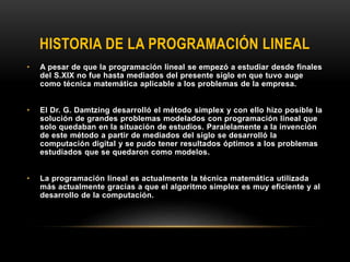 HISTORIA DE LA PROGRAMACIÓN LINEAL
• A pesar de que la programación lineal se empezó a estudiar desde finales
del S.XIX no fue hasta mediados del presente siglo en que tuvo auge
como técnica matemática aplicable a los problemas de la empresa.
• El Dr. G. Damtzing desarrolló el método simplex y con ello hizo posible la
solución de grandes problemas modelados con programación lineal que
solo quedaban en la situación de estudios. Paralelamente a la invención
de este método a partir de mediados del siglo se desarrolló la
computación digital y se pudo tener resultados óptimos a los problemas
estudiados que se quedaron como modelos.
• La programación lineal es actualmente la técnica matemática utilizada
más actualmente gracias a que el algoritmo simplex es muy eficiente y al
desarrollo de la computación.
 