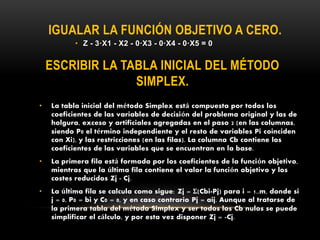 ESCRIBIR LA TABLA INICIAL DEL MÉTODO
SIMPLEX.
• Z - 3·X1 - X2 - 0·X3 - 0·X4 - 0·X5 = 0
IGUALAR LA FUNCIÓN OBJETIVO A CERO.
• La tabla inicial del método Simplex está compuesta por todos los
coeficientes de las variables de decisión del problema original y las de
holgura, exceso y artificiales agregadas en el paso 2 (en las columnas,
siendo P0 el término independiente y el resto de variables Pi coinciden
con Xi), y las restricciones (en las filas). La columna Cb contiene los
coeficientes de las variables que se encuentran en la base.
• La primera fila está formada por los coeficientes de la función objetivo,
mientras que la última fila contiene el valor la función objetivo y los
costes reducidos Zj - Cj.
• La última fila se calcula como sigue: Zj = Σ(Cbi·Pj) para i = 1..m, donde si
j = 0, P0 = bi y C0 = 0, y en caso contrario Pj = aij. Aunque al tratarse de
la primera tabla del método Simplex y ser todos los Cb nulos se puede
simplificar el cálculo, y por esta vez disponer Zj = -Cj.
 