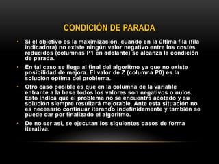 CONDICIÓN DE PARADA
• Si el objetivo es la maximización, cuando en la última fila (fila
indicadora) no existe ningún valor negativo entre los costes
reducidos (columnas P1 en adelante) se alcanza la condición
de parada.
• En tal caso se llega al final del algoritmo ya que no existe
posibilidad de mejora. El valor de Z (columna P0) es la
solución óptima del problema.
• Otro caso posible es que en la columna de la variable
entrante a la base todos los valores son negativos o nulos.
Esto indica que el problema no se encuentra acotado y su
solución siempre resultará mejorable. Ante esta situación no
es necesario continuar iterando indefinidamente y también se
puede dar por finalizado el algoritmo.
• De no ser así, se ejecutan los siguientes pasos de forma
iterativa.
 