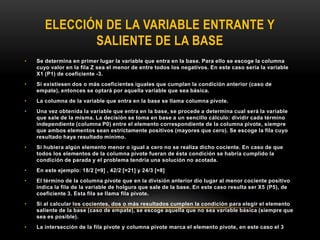 ELECCIÓN DE LA VARIABLE ENTRANTE Y
SALIENTE DE LA BASE
• Se determina en primer lugar la variable que entra en la base. Para ello se escoge la columna
cuyo valor en la fila Z sea el menor de entre todos los negativos. En este caso sería la variable
X1 (P1) de coeficiente -3.
• Si existiesen dos o más coeficientes iguales que cumplan la condición anterior (caso de
empate), entonces se optará por aquella variable que sea básica.
• La columna de la variable que entra en la base se llama columna pivote.
• Una vez obtenida la variable que entra en la base, se procede a determina cual será la variable
que sale de la misma. La decisión se toma en base a un sencillo cálculo: dividir cada término
independiente (columna P0) entre el elemento correspondiente de la columna pivote, siempre
que ambos elementos sean estrictamente positivos (mayores que cero). Se escoge la fila cuyo
resultado haya resultado mínimo.
• Si hubiera algún elemento menor o igual a cero no se realiza dicho cociente. En caso de que
todos los elementos de la columna pivote fueran de ésta condición se habría cumplido la
condición de parada y el problema tendría una solución no acotada.
• En este ejemplo: 18/2 [=9] , 42/2 [=21] y 24/3 [=8]
• El término de la columna pivote que en la división anterior dio lugar al menor cociente positivo
indica la fila de la variable de holgura que sale de la base. En este caso resulta ser X5 (P5), de
coeficiente 3. Esta fila se llama fila pivote.
• Si al calcular los cocientes, dos o más resultados cumplen la condición para elegir el elemento
saliente de la base (caso de empate), se escoge aquella que no sea variable básica (siempre que
sea es posible).
• La intersección de la fila pivote y columna pivote marca el elemento pivote, en este caso el 3
 