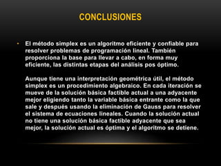 CONCLUSIONES
• El método simplex es un algoritmo eficiente y confiable para
resolver problemas de programación lineal. También
proporciona la base para llevar a cabo, en forma muy
eficiente, las distintas etapas del análisis pos óptimo.
Aunque tiene una interpretación geométrica útil, el método
simplex es un procedimiento algebraico. En cada iteración se
mueve de la solución básica factible actual a una adyacente
mejor eligiendo tanto la variable básica entrante como la que
sale y después usando la eliminación de Gauss para resolver
el sistema de ecuaciones lineales. Cuando la solución actual
no tiene una solución básica factible adyacente que sea
mejor, la solución actual es óptima y el algoritmo se detiene.
 