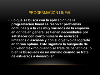 PROGRAMACIÓN LINEAL
• Lo que se busca con la aplicación de la
programación lineal es resolver problemas
comunes y a la vez muy variados de la empresa
en donde en general se tienen necesidades por
satisfacer con cierto número de recursos
limitados o escasos y con el objetivo de lograrlo
en forma óptima. Esto significa la búsqueda de
un valor máximo cuando se trata de beneficios; o
bien la búsqueda de un mínimo cuando se trata
de esfuerzos a desarrollar.
 