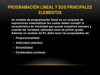 PROGRAMACIÓN LINEAL Y SUS PRINCIPALES
ELEMENTOS
• Un modelo de programación lineal es un conjunto de
expresiones matemáticas las cuales deben cumplir la
característica de linealidad que puede cumplirse siempre y
cuando las variables utilizadas sean de primer grado.
Además un modelo de P.L debe tener las propiedades de:
• Proporcionalidad
• Aditividad (adición)
• Divisibilidad
• Certidumbre (certeza)
 