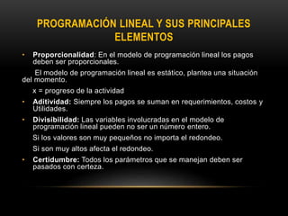 PROGRAMACIÓN LINEAL Y SUS PRINCIPALES
ELEMENTOS
• Proporcionalidad: En el modelo de programación lineal los pagos
deben ser proporcionales.
El modelo de programación lineal es estático, plantea una situación
del momento.
x = progreso de la actividad
• Aditividad: Siempre los pagos se suman en requerimientos, costos y
Utilidades.
• Divisibilidad: Las variables involucradas en el modelo de
programación lineal pueden no ser un número entero.
Si los valores son muy pequeños no importa el redondeo.
Si son muy altos afecta el redondeo.
• Certidumbre: Todos los parámetros que se manejan deben ser
pasados con certeza.
 