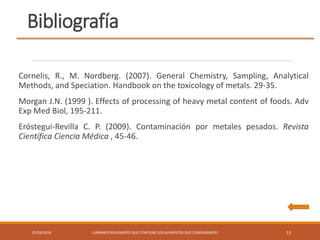 Bibliografía
07/03/2016 ¿SABEMOS REALMENTE QUE CONTIENE LOS ALIMENTOS QUE CONSUMIMOS? 13
Cornelis, R., M. Nordberg. (2007). General Chemistry, Sampling, Analytical
Methods, and Speciation. Handbook on the toxicology of metals. 29-35.
Morgan J.N. (1999 ). Effects of processing of heavy metal content of foods. Adv
Exp Med Biol, 195-211.
Eróstegui-Revilla C. P. (2009). Contaminación por metales pesados. Revista
Científica Ciencia Médica , 45-46.
 
