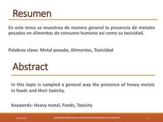 07/03/2016 ¿Sabemos realmente que contiene los alimentos que consumimos? 2
Resumen
En este tema se muestrea de manera general la presencia de metales
pesados en alimentos de consumo humano así como su toxicidad.
Palabras clave: Metal pesado, Alimentos, Toxicidad
Abstract
In this topic is sampled a general way the presence of heavy metals
in foods and their toxicity.
Keywords: Heavy metal, Foods, Toxicity
 
