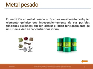 07/03/2016 ¿SABEMOS REALMENTE QUE CONTIENE LOS ALIMENTOS QUE CONSUMIMOS? 5
En nutrición un metal pesado o tóxico es considerado cualquier
elemento químico que independientemente de sus posibles
funciones biológicas pueden alterar el buen funcionamiento de
un sistema vivo en concentraciones traza.
Metal pesado
 