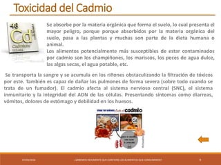 07/03/2016 ¿SABEMOS REALMENTE QUE CONTIENE LOS ALIMENTOS QUE CONSUMIMOS? 9
Toxicidad del Cadmio
Se absorbe por la materia orgánica que forma el suelo, lo cual presenta el
mayor peligro, porque porque absorbidos por la materia orgánica del
suelo, pasa a las plantas y muchas son parte de la dieta humana o
animal.
Los alimentos potencialmente más susceptibles de estar contaminados
por cadmio son los champiñones, los mariscos, los peces de agua dulce,
las algas secas, el agua potable, etc.
Se transporta la sangre y se acumula en los riñones obstaculizando la filtración de tóxicos
por este. También es capaz de dañar los pulmones de forma severa (sobre todo cuando se
trata de un fumador). El cadmio afecta al sistema nervioso central (SNC), el sistema
inmunitario y la integridad del ADN de las células. Presentando síntomas como diarreas,
vómitos, dolores de estómago y debilidad en los huesos.
 
