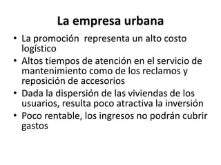 La empresaurbanaLa promoción  representa un alto costo logístico Altos tiempos de atención en el servicio de mantenimiento como de los reclamos y reposición de accesoriosDada la dispersión de las viviendas de los usuarios, resulta poco atractiva la inversiónPoco rentable, los ingresos no podrán cubrir gastos