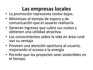 Las empresas localesLa promoción representa costos bajos.Minimizan el tiempo de espera y de comunicación que el usuario realizaría.Generan ingresos que cubre sus costos y obtienen una utilidad atractiva.Los conocimientos sobre la vida en área rural son su ventajaProveen una atención oportuna al usuario, mejorando el acceso a la energíaPermite que los proyectos sean sostenibles en el tiempo.