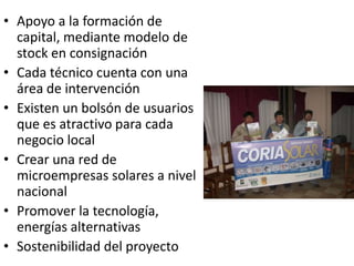 Apoyo a la formación de capital, mediantemodelo de stock en consignaciónCada técnico cuenta con una área de intervenciónExisten un bolsón de usuarios que es atractivo para cada negocio localCrear una red de microempresas solares a nivel nacionalPromover la tecnología, energías alternativasSostenibilidad del proyecto