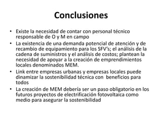 ConclusionesExiste la necesidad de contar con personal técnico responsable de O y M en campoLa existencia de una demanda potencial de atención y de recambio de equipamiento para los SFV’s; el análisis de la cadena de suministros y el análisis de costos; plantean la necesidad de apoyar a la creación de emprendimientos locales denominados MEM.Link entre empresas urbanas y empresas locales puede dinamizar la sostenibilidad técnica con  beneficios para todosLa creación de MEM debería ser un paso obligatorio en los futuros proyectos de electrificación fotovoltaica como medio para asegurar la sostenibilidad