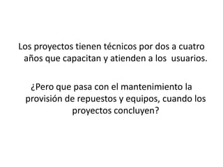 Los proyectos tienen técnicos por dos a cuatro años que capacitan y atienden a los  usuarios.¿Pero que pasa con el mantenimiento la provisión de repuestos y equipos, cuando los proyectos concluyen?