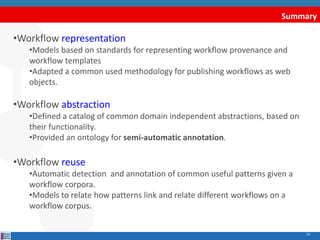 Summary
10
•Workflow representation
•Models based on standards for representing workflow provenance and
workflow templates
•Adapted a common used methodology for publishing workflows as web
objects.
•Workflow abstraction
•Defined a catalog of common domain independent abstractions, based on
their functionality.
•Provided an ontology for semi-automatic annotation.
•Workflow reuse
•Automatic detection and annotation of common useful patterns given a
workflow corpora.
•Models to relate how patterns link and relate different workflows on a
workflow corpus.
 