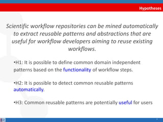 Hypotheses
Scientific workflow repositories can be mined automatically
to extract reusable patterns and abstractions that are
useful for workflow developers aiming to reuse existing
workflows.
•H1: It is possible to define common domain independent
patterns based on the functionality of workflow steps.
•H2: It is possible to detect common reusable patterns
automatically.
•H3: Common reusable patterns are potentially useful for users
3
 