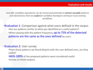 Evaluation and results
9
Scientific workflow repositories can be mined automatically to extract reusable patterns
and abstractions that are useful for workflow developers aiming to reuse existing
workflows.
•Evaluation 1: Comparison against what users defined in the corpus
•Are our patterns similar to what you identified as a useful pattern?
•When playing with the pattern frequency, up to 75% of the detected
patterns are the same as the ones defined by users.
•Evaluation 2: User survey
•From those patterns we found disjoint with the user defined ones, are they
useful?
•66%-100% of the proposed patterns were considered useful
•Survey on three corpora.
 