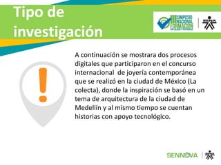 Tipo de
investigación
A continuación se mostrara dos procesos
digitales que participaron en el concurso
internacional de joyería contemporánea
que se realizó en la ciudad de México (La
colecta), donde la inspiración se basó en un
tema de arquitectura de la ciudad de
Medellín y al mismo tiempo se cuentan
historias con apoyo tecnológico.
 