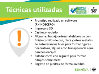 Técnicas utilizadas
• Prototipo realizado en software
(RHINOSCERO)
• Impresora 3D
• Casting y vaciado
• Filigrana: Trabajo artesanal elaborado con
finísimos hilos de oro, plata y otros metales.
Se entrelazan los hilos para formar figuras
decorativas, algunas con transparencias que
parecen encajes.
• Calado: corte con segueta para formar
dibujos sobre metal
• Engaste de piedras de forma invisible.
 