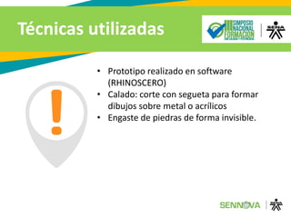 Técnicas utilizadas
• Prototipo realizado en software
(RHINOSCERO)
• Calado: corte con segueta para formar
dibujos sobre metal o acrílicos
• Engaste de piedras de forma invisible.
 