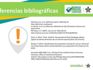 Definicion.mx. (s.f.). Definicion joyeria. Obtenido de
http://definicion.mx/joyeria/
La colecta. (s.f.). La colecta.mx. Obtenido de http://lacolecta.mx/concurso-
joyeria.html
Montoya, A. R. (2007). arq.con,mx. Obtenido de
http://noticias.arq.com.mx/Detalles/16655.html#.Vw8oR9IeSkr
Autor, A. (Año). Título: Subtítulo. Recuperado de http://webpage.address
(siguen los demás elementos de una fuente impresa) [fecha de consulta]
Deubel, P. (2011). Standardized test preparation and tips for success. Retrieved
from http://www.ct4me.net/standardized_test_preparation.htm [February 26,
2012]
Fact book 2008-2009. (n.d.). Retrieved from California State University,
Stanislaus, Office of Institutional Research
website: http://www.csustan.edu/IR/Pages/documents/FACTBOOK2008-
2009_FINALforIRWebsite.pdf [February 26, 2012]
ferencias bibliográficas
 
