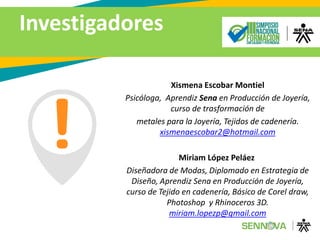 Investigadores
Xismena Escobar Montiel
Psicóloga, Aprendiz Sena en Producción de Joyería,
curso de trasformación de
metales para la Joyería, Tejidos de cadenería.
xismenaescobar2@hotmail.com
Miriam López Peláez
Diseñadora de Modas, Diplomado en Estrategia de
Diseño, Aprendiz Sena en Producción de Joyería,
curso de Tejido en cadenería, Básico de Corel draw,
Photoshop y Rhinoceros 3D.
miriam.lopezp@gmail.com
 
