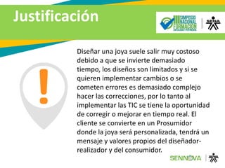 Justificación
Diseñar una joya suele salir muy costoso
debido a que se invierte demasiado
tiempo, los diseños son limitados y si se
quieren implementar cambios o se
cometen errores es demasiado complejo
hacer las correcciones, por lo tanto al
implementar las TIC se tiene la oportunidad
de corregir o mejorar en tiempo real. El
cliente se convierte en un Prosumidor
donde la joya será personalizada, tendrá un
mensaje y valores propios del diseñador-
realizador y del consumidor.
 