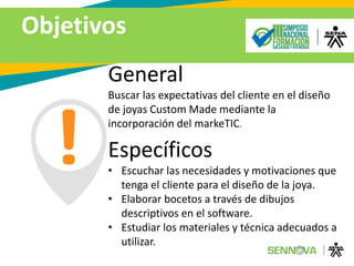 Objetivos
General
Buscar las expectativas del cliente en el diseño
de joyas Custom Made mediante la
incorporación del markeTIC.
Específicos
• Escuchar las necesidades y motivaciones que
tenga el cliente para el diseño de la joya.
• Elaborar bocetos a través de dibujos
descriptivos en el software.
• Estudiar los materiales y técnica adecuados a
utilizar.
 