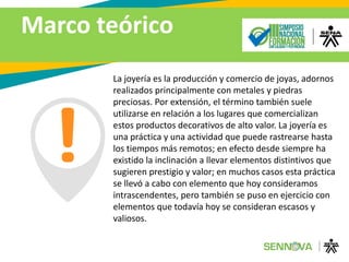 Marco teórico
La joyería es la producción y comercio de joyas, adornos
realizados principalmente con metales y piedras
preciosas. Por extensión, el término también suele
utilizarse en relación a los lugares que comercializan
estos productos decorativos de alto valor. La joyería es
una práctica y una actividad que puede rastrearse hasta
los tiempos más remotos; en efecto desde siempre ha
existido la inclinación a llevar elementos distintivos que
sugieren prestigio y valor; en muchos casos esta práctica
se llevó a cabo con elemento que hoy consideramos
intrascendentes, pero también se puso en ejercicio con
elementos que todavía hoy se consideran escasos y
valiosos.
 