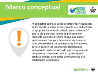 Marco conceptual
Al demostrar cómo se puede satisfacer las necesidades
de los clientes en tiempo real, para lo cual el diseñador
se apoya en el modelado asistido en un software 3D
que se usa para crear la joya de principio a fin
mediante un modelo tridimensional que puede
imprimirse en cera para después fundir en metal.
Cada proceso tiene sus ventajas y sus limitaciones,
pero se pueden ver los procesos tecnológicos
incorporados en la industria de la joyería comercial
porque es un método económico y ventajoso al
producir grandes cantidades de modelos de alta
calidad para la fundición.
 