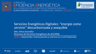 Dña. Elena González
Directora de Servicios Energéticos de ACCIONA
MESA 3: INNOVACIÓN Y DIGITALIZACIÓN AL SERVICIO DE LA SOSTENIBILIDAD
.
Servicios Energéticos Digitales: “energía como
servicio” descarbonizada y asequible
 