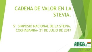 CADENA DE VALOR EN LA
STEVIA.
5° SIMPOSIO NACIONAL DE LA STEVIA.
COCHABAMBA- 21 DE JULIO DE 2017
BY : JHVS
 