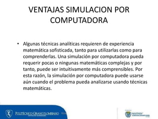 VENTAJAS SIMULACION POR
COMPUTADORA
• Algunas técnicas analíticas requieren de experiencia
matemática sofisticada, tanto p...