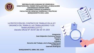 LA PROTECCIÓN DEL CONTRATO DE TRABAJO EN LA LEY
ORGANICA DEL TRABAJO, LAS TRABAJADORAS Y LOS
TRABAJADORES (LOTTT)
Gaceta Oficial Nº 40.157 del 30-10-2013
REPÚBLICA BOLIVARIANA DE VENEZUELA
MINISTERIO DEL PODER POPULAR PARA LA EDUCACIÓN
UNIVERSIDAD FERMÍN TORO
VICERRECTORADO ACADÉMICO
FACULTAD DE CIENCIAS JURÍDICAS Y POLÍTICAS
BARQUISIMETO–EDO. LARA
Integrante:
José Alejandro Contreras Suarez
Sección:
SAIA A
Cátedra:
Derecho del Trabajo y de la Seguridad Social
Facilitadora:
Gabrielis Rodriguez
BARQUISIMETO, ABRIL DEL 2.024
 