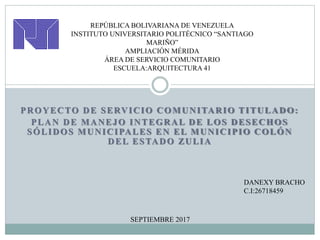 PROYECTO DE SERVICIO COMUNITARIO TITULADO:
PLAN DE MANEJO INTEGRAL DE LOS DESECHOS
SÓLIDOS MUNICIPALES EN EL MUNICIPIO COLÓN
DEL ESTADO ZULIA
REPÚBLICA BOLIVARIANA DE VENEZUELA
INSTITUTO UNIVERSITARIO POLITÉCNICO “SANTIAGO
MARIÑO”
AMPLIACIÓN MÉRIDA
ÁREA DE SERVICIO COMUNITARIO
ESCUELA:ARQUITECTURA 41
DANEXY BRACHO
C.I:26718459
SEPTIEMBRE 2017
 