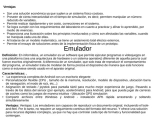 Ventajas
● Son una solución económica ya que suplen a un sistema físico costoso.
● Proveen de cierta interactividad en el tiempo de simulación, es decir, permiten manipular un número
reducido de variables.
● Permite realizar rápidamente y sin costo, correcciones en el sistema.
● Se logra cumplir con los requerimientos del laboratorio en cuanto a practicar y afinar lo aprendido, por
medio de vivencias.
● Proporciona una ilustración sobre los principios involucrados y cómo son afectadas las variables, cuando
se manipula cada una de ellas.
● Al tratarse de un modelo matemático, se tiene un aislamiento total efectos externos.
● Permite el ensayo de soluciones antes de la implementación física de un prototipo.
Emulador
Definición: En informática, un emulador es un software que permite ejecutar programas o videojuegos en
una plataforma (sea una arquitectura de hardware o un sistema operativo) diferente de aquella para la cual
fueron escritos originalmente. A diferencia de un simulador, que solo trata de reproducir el comportamiento
del programa, un emulador trata de modelar de forma precisa el dispositivo de manera que este funcione
como si estuviese siendo usado en el aparato original.
Características: .
● La experiencia completa de Android con un escritorio elegante
● Personalización flexible (CPU , tamaño de la memoria, resolución, modelo de dispositivo, ubicación barra
de navegación, el modo de raíz, etc...)
● Asignación de teclado / joystick para pantalla táctil para mucho mejor experiencia de juego, Pasando a
través de los datos del sensor (por ejemplo, acelerómetro) para Android, para que pueda jugar de carreras
de coches como los juegos de manera intuitiva - Ubicación GPS simulación
● Compartir archivos entre Windows y Android - instalación APK rápida arrastrando y soltando
simultáneamente
Ventajas: Ventajas: Los emuladores son capaces de reproducir un documento original, incluyendo el look-
and-feel. Por lo tanto, no requiere un seguimiento continuo del formato del recurso. Y ofrece una solución
para recursos digitales complejos, ya que no hay que controlar cada tipo de formato y funcionalidad que
contengan.
 