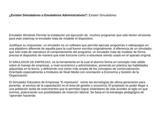¿Existen Simuladores o Emuladores Administrativos?: Existen Simuladores
.
Emulador Windows Permite la instalación y/o ejecución de muchos programas que solo tienen versiones
para este sistemay el emulador trata de modelar el dispositivo.
Justifique su respuestas: un emulador es un software que permite ejecutar programas o videojuegos en
una plataform diferente de aquella para la cual fueron escritos originalmente. A diferencia de un simulador,
que solo trata de reproducir el comportamiento del programa, un emulador trata de modelar de forma
precisa el dispositivo de manera que este funcione como si estuviese siendo usado en el aparato original.
El SIMULADOR DE EMPRESAS, es la herramienta en la cual el alumno forma un concepto más sólido
sobre el manejo de empresas, a nivel económico y administrativo, poniendo en práctica las habilidades
adquiridas en la teoría, y definiendo una visión más amplia de los conceptos de comercialización.
Orientado especialmente a Institutos de Nivel Medio con orientación a Economía y Gestión de la
Organización.
El Simulador Educativo de Empresas “E-mpresario” reúne las tecnologías de ultima generación para
ponerlas al servicio de la capacitación en el área de gestión y economía. El propósito es poder llegar a
una población ávida de instrumentos que le permitan lograr estándares de vida acordes al siglo en que
vivimos, potenciando sus posibilidades de inserción laboral. Se basa en la estrategia pedagógica de
“aprender haciendo
 
