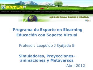 Programa de Experto en Elearning 
Educación con Soporte Virtual 
Profesor. Leopoldo J Quijada B 
Simuladores, Proyecciones-animaciones 
y Metaversos 
Abril 2012 
 