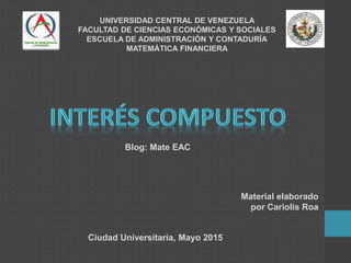UNIVERSIDAD CENTRAL DE VENEZUELA
FACULTAD DE CIENCIAS ECONÓMICAS Y SOCIALES
ESCUELA DE ADMINISTRACIÓN Y CONTADURÍA
MATEMÁTICA FINANCIERA
Ciudad Universitaria, Mayo 2015
Blog: Mate EAC
Material elaborado
por Cariolis Roa
 