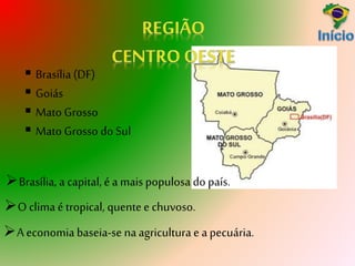  Brasília (DF)
 Goiás
 Mato Grosso
 Mato Grosso do Sul
O clima é tropical, quentee chuvoso.
A economia baseia-se naagricultura e a pecuária.
Brasília, a capital, é a mais populosa do país.
 