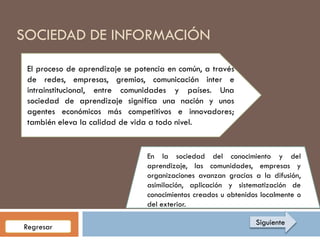 SOCIEDAD DE INFORMACIÓN
 El proceso de aprendizaje se potencia en común, a través
 de redes, empresas, gremios, comunicación inter e
 intrainstitucional, entre comunidades y países. Una
 sociedad de aprendizaje significa una nación y unos
 agentes económicos más competitivos e innovadores;
 también eleva la calidad de vida a todo nivel.


                                 En la sociedad del conocimiento y del
                                 aprendizaje, las comunidades, empresas y
                                 organizaciones avanzan gracias a la difusión,
                                 asimilación, aplicación y sistematización de
                                 conocimientos creados u obtenidos localmente o
                                 del exterior.

                                                                 Siguiente
Regresar
 