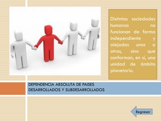Distintas sociedades
                                   humanas            no
                                   funcionan de forma
                                   independiente       y
                                   alejadas unas a
                                   otras,    sino    que
                                   conforman, en sí, una
                                   unidad de ámbito
                                   planetario.

DEPENDENCIA ABSOLUTA DE PAISES
DESARROLLADOS Y SUBDESARROLLADOS



                                              Regresar
 