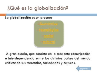 ¿Qué es la globalización?
La globalización es un proceso
                      Económico
                     tecnológico

                        social

                       cultural



 A gran escala, que consiste en la creciente comunicación
e interdependencia entre los distintos países del mundo
unificando sus mercados, sociedades y culturas.
                                                 Regresar
 