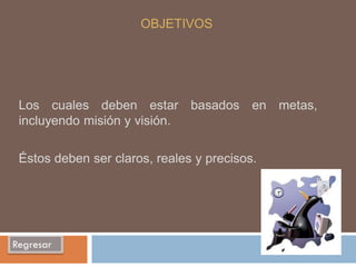 OBJETIVOS




 Los cuales deben estar basados en metas,
 incluyendo misión y visión.

 Éstos deben ser claros, reales y precisos.




Regresar
 
