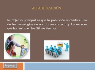 ALFABETIZACIÓN


 Su objetivo principal es que la población aprenda el uso
 de las tecnologías de una forma correcta y los avances
 que ha tenido en los últimos tiempos




Regresar
 